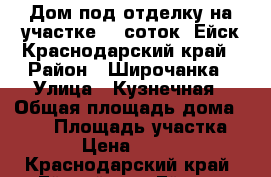 Дом под отделку на участке 12 соток. Ейск Краснодарский край › Район ­ Широчанка › Улица ­ Кузнечная › Общая площадь дома ­ 120 › Площадь участка ­ 1 200 › Цена ­ 5 000 000 - Краснодарский край, Ейский р-н, Ейск г. Недвижимость » Дома, коттеджи, дачи продажа   
